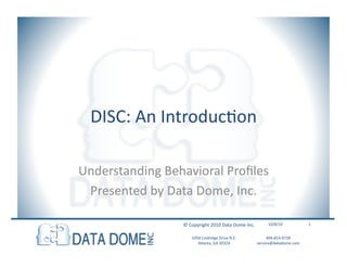 DISC:	
  An	
  IntroducHon	
  

Understanding	
  Behavioral	
  Proﬁles	
  
 Presented	
  by	
  Data	
  Dome,	
  Inc.	
  

                        ©	
  Copyright	
  2010	
  Data	
  Dome	
  Inc.	
            10/8/10	
                1	
  


                             1050	
  Lindridge	
  Drive	
  N.E.	
  	
             404-­‐814-­‐0739	
  	
  
                                Atlanta,	
  GA	
  30324	
  	
                service@datadome.com	
  	
  
 