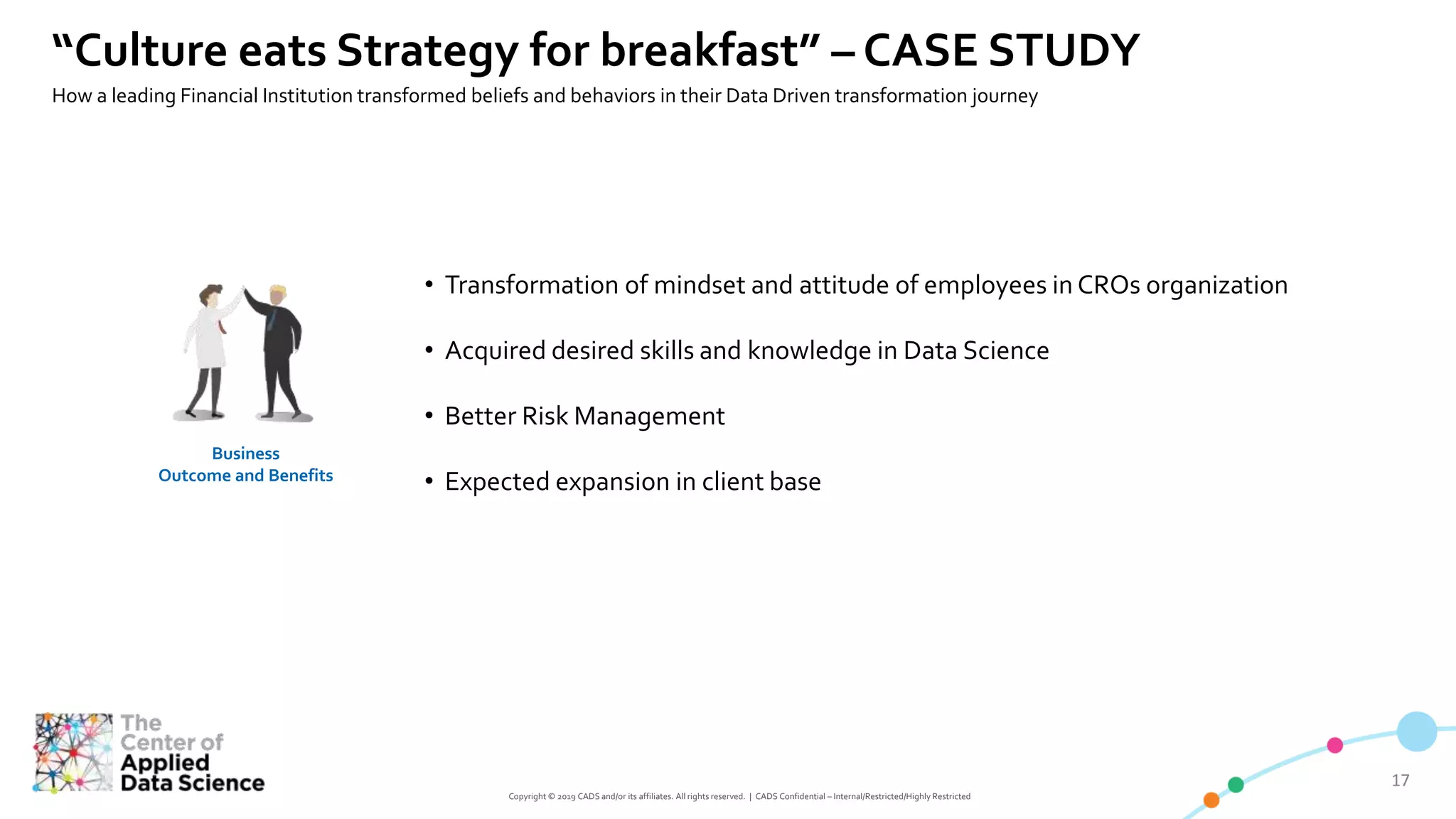 1717
Copyright © 2019 CADS and/or its affiliates. All rights reserved. | CADS Confidential – Internal/Restricted/Highly Restricted
Business
Outcome and Benefits
• Transformation of mindset and attitude of employees in CROs organization
• Acquired desired skills and knowledge in Data Science
• Better Risk Management
• Expected expansion in client base
“Culture eats Strategy for breakfast” – CASE STUDY
How a leading Financial Institution transformed beliefs and behaviors in their Data Driven transformation journey
 