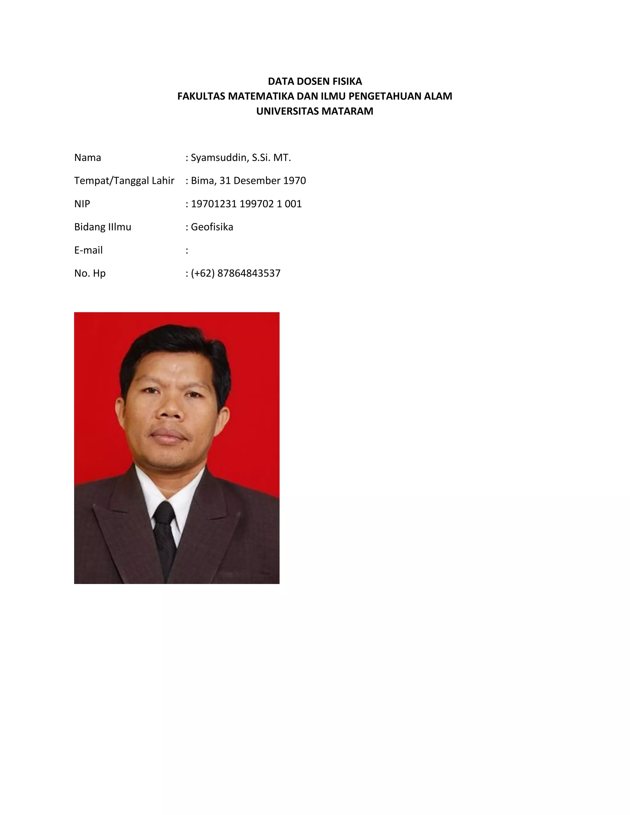DATA DOSEN FISIKA
FAKULTAS MATEMATIKA DAN ILMU PENGETAHUAN ALAM
UNIVERSITAS MATARAM
Nama : Syamsuddin, S.Si. MT.
Tempat/Tanggal Lahir : Bima, 31 Desember 1970
NIP : 19701231 199702 1 001
Bidang IIlmu : Geofisika
E-mail :
No. Hp : (+62) 87864843537
 