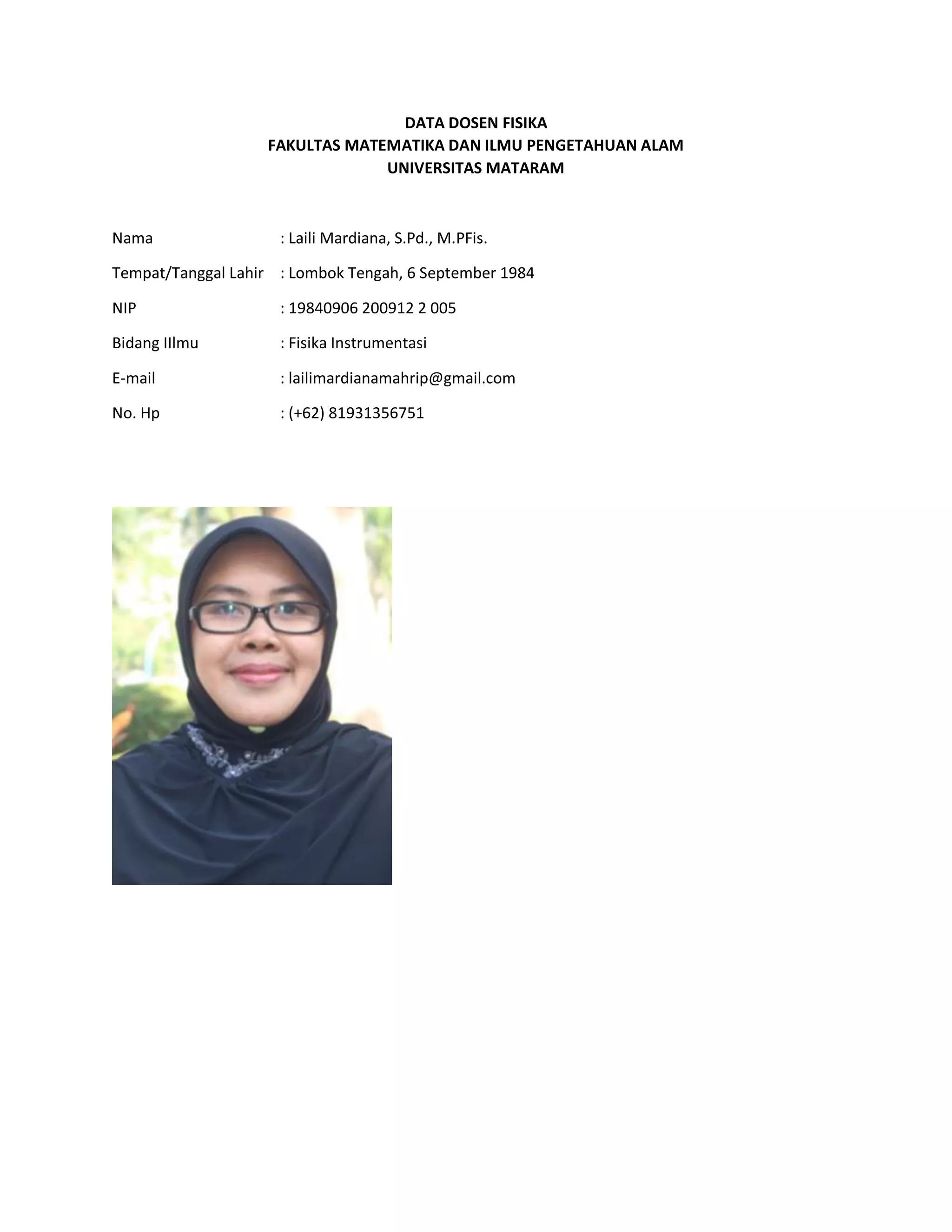 DATA DOSEN FISIKA
FAKULTAS MATEMATIKA DAN ILMU PENGETAHUAN ALAM
UNIVERSITAS MATARAM
Nama : Laili Mardiana, S.Pd., M.PFis.
Tempat/Tanggal Lahir : Lombok Tengah, 6 September 1984
NIP : 19840906 200912 2 005
Bidang IIlmu : Fisika Instrumentasi
E-mail : lailimardianamahrip@gmail.com
No. Hp : (+62) 81931356751
 