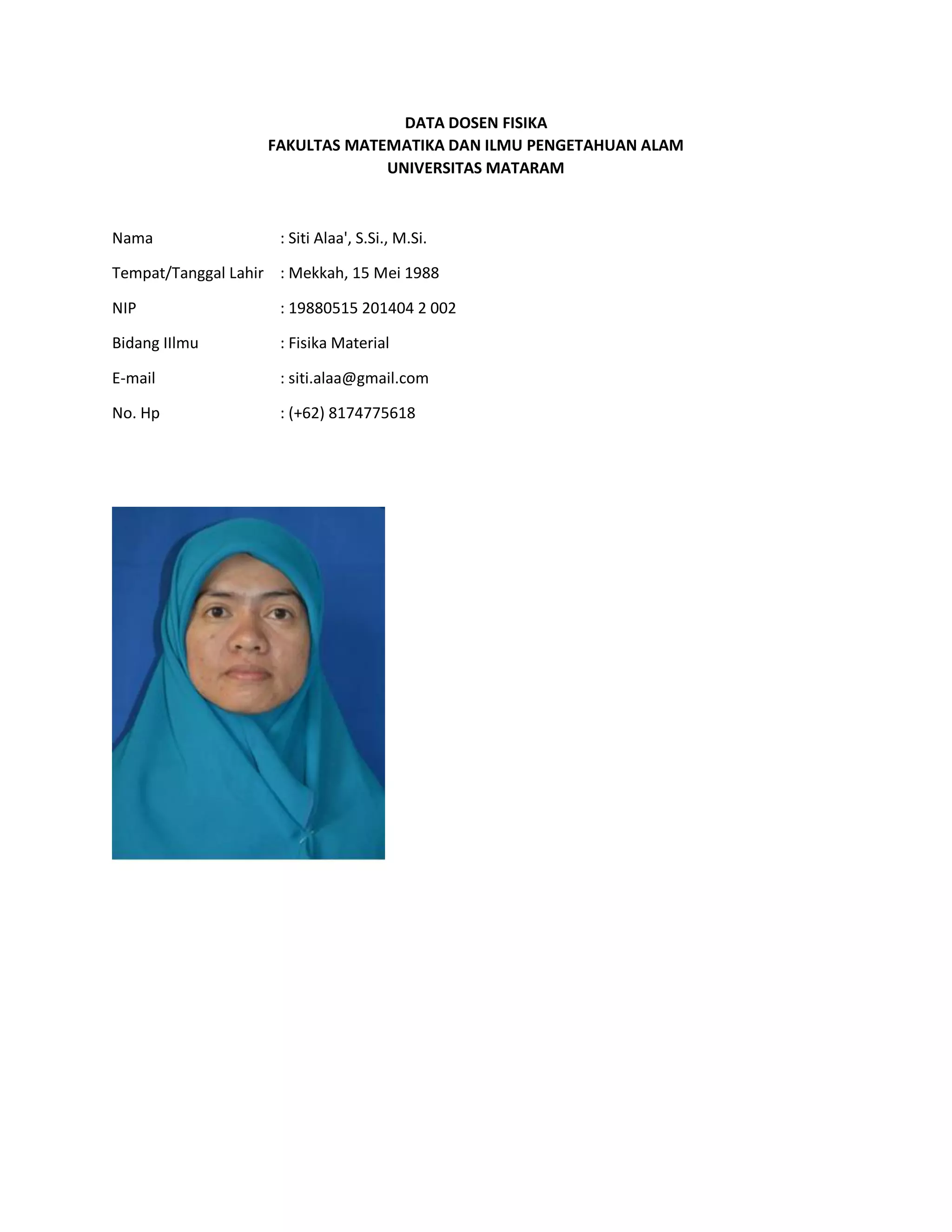 DATA DOSEN FISIKA
FAKULTAS MATEMATIKA DAN ILMU PENGETAHUAN ALAM
UNIVERSITAS MATARAM
Nama : Siti Alaa', S.Si., M.Si.
Tempat/Tanggal Lahir : Mekkah, 15 Mei 1988
NIP : 19880515 201404 2 002
Bidang IIlmu : Fisika Material
E-mail : siti.alaa@gmail.com
No. Hp : (+62) 8174775618
 