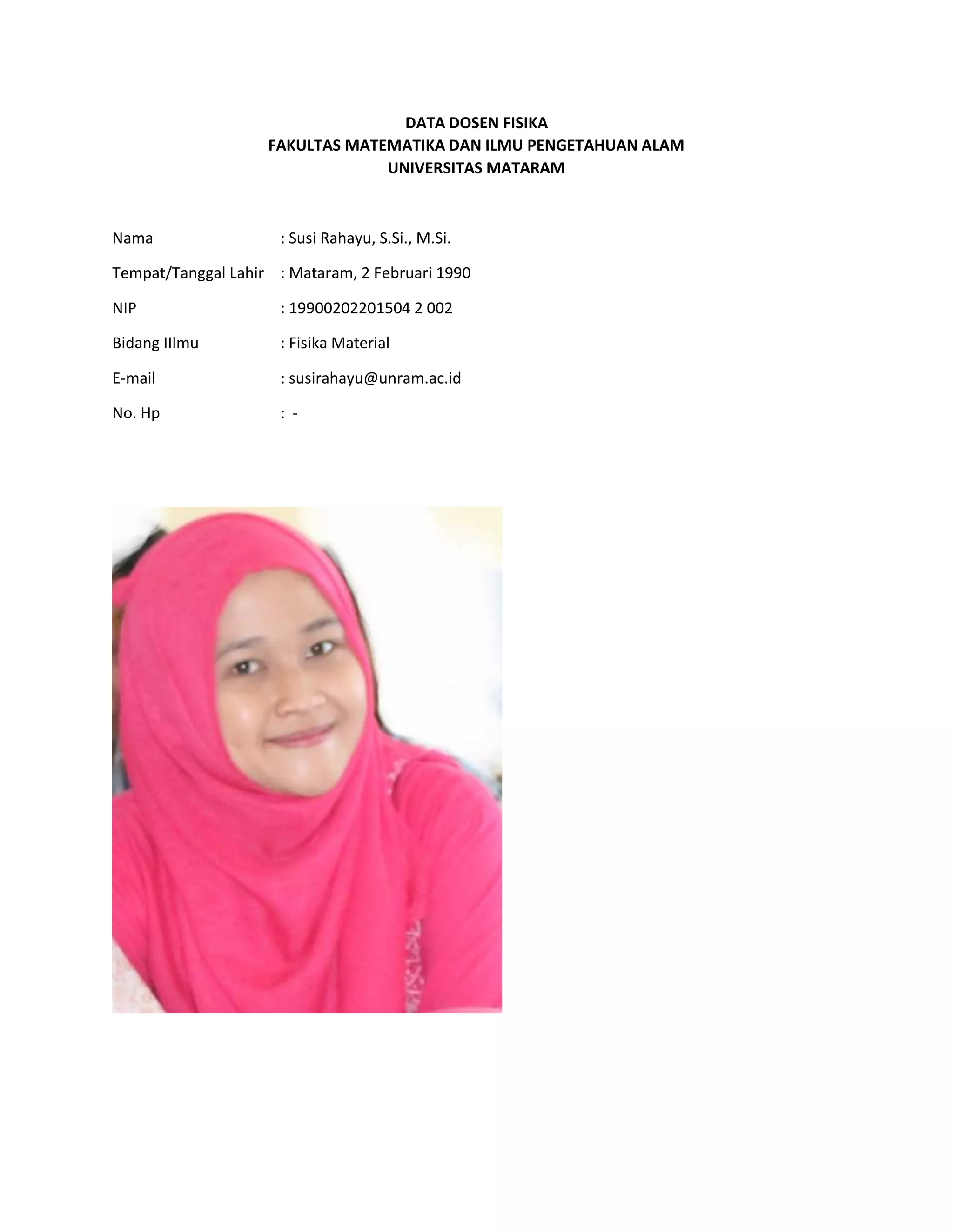DATA DOSEN FISIKA
FAKULTAS MATEMATIKA DAN ILMU PENGETAHUAN ALAM
UNIVERSITAS MATARAM
Nama : Susi Rahayu, S.Si., M.Si.
Tempat/Tanggal Lahir : Mataram, 2 Februari 1990
NIP : 19900202201504 2 002
Bidang IIlmu : Fisika Material
E-mail : susirahayu@unram.ac.id
No. Hp : -
 