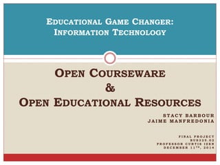 EDUCATIONAL GAME CHANGER: 
INFORMATION TECHNOLOGY 
OPEN COURSEWARE 
STACY BARBOUR 
JAIME MANFREDONIA 
F I N A L P R O J E C T 
B U S 3 2 5 . 0 2 
P R O F E S S O R C U R T I S I Z E N 
D E C E M B E R 1 1 TH, 2 0 1 4 
& 
OPEN EDUCATIONAL RESOURCES 
 