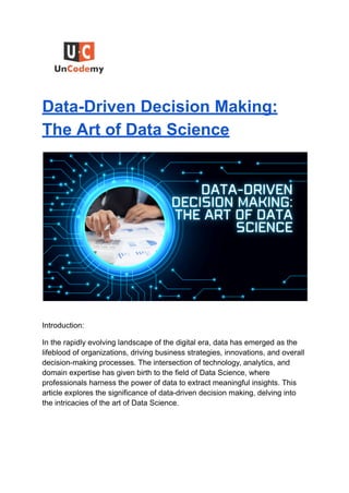 Data-Driven Decision Making:
The Art of Data Science
Introduction:
In the rapidly evolving landscape of the digital era, data has emerged as the
lifeblood of organizations, driving business strategies, innovations, and overall
decision-making processes. The intersection of technology, analytics, and
domain expertise has given birth to the field of Data Science, where
professionals harness the power of data to extract meaningful insights. This
article explores the significance of data-driven decision making, delving into
the intricacies of the art of Data Science.
 