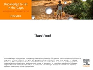 Thank You!
Disclaimer: No legally binding obligation shall arise except by the execution and delivery of an agreement containing such terms and conditions of
the proposed transaction as shall have been agreed upon by the parties. Such agreement shall be subject to final approval of the Managing
Director Sales of Elsevier BV. This quote has been submitted by Elsevier BV upon condition that in the event where one of the parties decides,
regardless the moment or the reason of such decision, not to continue the negotiations of the transaction no legally binding or enforceable
obligation shall arise to reimburse the other party for any fees, expenses, costs or damages. This proposal is confidential and proprietary
information and must not be disclosed to any third party.
 