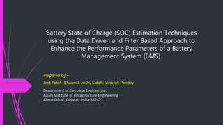 Battery State of Charge (SOC) Estimation Techniques
using the Data Driven and Filter Based Approach to
Enhance the Performance Parameters of a Battery
Management System (BMS).
Prepared by –
Jeet Patel, Bhaumik Joshi, Siddhi Vinayak Pandey
Department of Electrical Engineering,
Adani Institute of Infrastructure Engineering
Ahmedabad, Gujarat, India-382421.
 