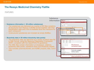 Putting Data to Work |
FEATURES
The Reaxys Medicinal Chemistry Flatfile
• Substance information (~ 26 million substances)
• The substances are delivered as a series of SD files containing
all structures from Reaxys in Molfile format together with their
identification data and a list of available facts and reactions for
each compound
• Unstructured substances are included as empty Molfiles
• Bioactivity data (> 29 million bioactivity data points)
• The bioactivity data are delivered as a series of linked data files
in XML format, using the Resource Description Framework
(RDF), compliant with the OpenPHACTS guidelines
• The XML files contain information on bioassays, citations,
bioactivity data points, substance facts and bioactivity targets
• This includes pharmacokinetic and ADME property data, toxicity
data
Substance
information
 