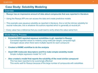 Case Study: Solubility Modeling
18
Overview
• Reaxys has an impressive amount of data about compounds that was reported in literature
• Using the Reaxys API one can access the data and create predictive models
• This example uses aqueous solubility as reported in literature, this is not the intrinsic solubility for
neutral molecules, this is whatever the authors reported which is generally at neutral pH.
• Every value has a reference that you could read to verify where the value came from
Model Making Process
• Extracted 6893 reported aqueous solubilities in g/L reported in Reaxys
Converted reported values to molarity using molecular weight, computed logS
Averaged values when there were multiple reports for each compound
• Created a KNIME workflow to do the analysis
• Used CDK molecular descriptors and R to make simple solubility model
Simple multiple regression model “lm” in R
• Also created a model that reports the solubility of the most similar compound
This has been reported to be surprisingly effective!
This works well for Reaxys because of the large number of compounds with solubilities
 