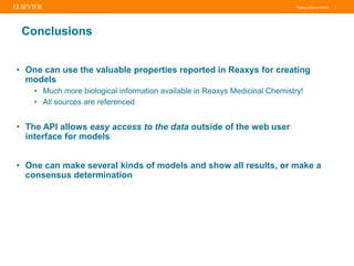 Putting Data to Work |
Conclusions
• One can use the valuable properties reported in Reaxys for creating
models
• Much more biological information available in Reaxys Medicinal Chemistry!
• All sources are referenced
• The API allows easy access to the data outside of the web user
interface for models
• One can make several kinds of models and show all results, or make a
consensus determination
 