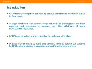 Putting Data to Work |
Introduction
 QT interval prolongation can lead to serious arrhythmias which can evolve
to fatal issue.
 A large number of non-cardiac drugs-induced QT prolongation has been
reported and continues to increase with the withdrawn of some
blockbusters medicines.
 hERG seems to be the main target of this adverse side effect.
 In silico models could be rapid and powerful tools to screen out potential
hERG blockers as early as possible during the discovery process.
 
