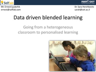 Data driven blended learning
Going from a heterogeneous
classroom to personalised learning
Dr. Sara Hershkovitz
sarah@cet.ac.il
Mr. Ernest Lyubchik
ernest@selflab.com
 