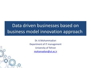 Data driven businesses based on
business model innovation approach
Dr. A.Mohammadian
Department of IT management
University of Tehran
mohamadian@ut.ac.ir
 
