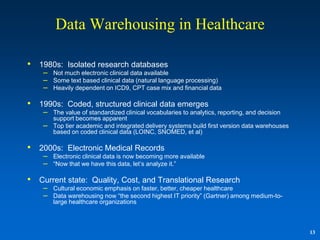Data Warehousing in Healthcare

•   1980s: Isolated research databases
     – Not much electronic clinical data available
     – Some text based clinical data (natural language processing)
     – Heavily dependent on ICD9, CPT case mix and financial data

•   1990s: Coded, structured clinical data emerges
     – The value of standardized clinical vocabularies to analytics, reporting, and decision
         support becomes apparent
     –   Top tier academic and integrated delivery systems build first version data warehouses
         based on coded clinical data (LOINC, SNOMED, et al)

•   2000s: Electronic Medical Records
     – Electronic clinical data is now becoming more available
     – “Now that we have this data, let‟s analyze it.”

•   Current state: Quality, Cost, and Translational Research
     – Cultural economic emphasis on faster, better, cheaper healthcare
     – Data warehousing now “the second highest IT priority” (Gartner) among medium-to-
         large healthcare organizations



                                                                                                 13
 