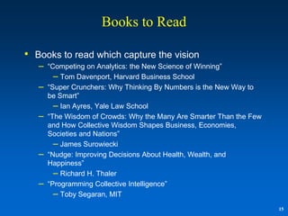 Books to Read

• Books to read which capture the vision
   –   “Competing on Analytics: the New Science of Winning”
         – Tom Davenport, Harvard Business School
   –   “Super Crunchers: Why Thinking By Numbers is the New Way to
       be Smart”
         – Ian Ayres, Yale Law School
   –   “The Wisdom of Crowds: Why the Many Are Smarter Than the Few
       and How Collective Wisdom Shapes Business, Economies,
       Societies and Nations”
         – James Surowiecki
   –   “Nudge: Improving Decisions About Health, Wealth, and
       Happiness”
         – Richard H. Thaler
   –   “Programming Collective Intelligence”
         – Toby Segaran, MIT
                                                                      15
 