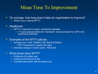 Mean Time To Improvement
• On average, how long does it take an organization to Improve?
   –   What is your cultural MTTI?

• Healthcare
   –   MTTI is measured in years, sometimes decades
        – 17 years passed before the “standard” clinical protocol for CAP to be
          commonly practiced

• Examples of low MTTI cultures
   –   Amazon.com; Intel; WalMart; GE; Black & Decker
        – MTTI measured in weeks and days
   –   Dramatic change in recent years: Microsoft

• What drives down MTTI?
   –   Evidence of a better way
   –   Cultural commitment to act
   –   Constant discontent with the status quo



                                                                                  17
 