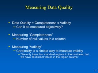 Measuring Data Quality


•   Data Quality = Completeness x Validity
    – Can it be measured objectively?
•   Measuring “Completeness”
    – Number of null values in a column
•   Measuring “Validity”
    – Cardinality is a simple way to measure validity
       – “We only have four standard regions in the business, but
          we have 18 distinct values in the region column.”



                                                                    27
 