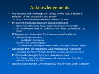 Acknowledgements
•   Any success and knowledge that I enjoy on this topic is largely a
    reflection of their association and support
     – Much of the material contained herein is their labor, not mine
•   My current informatics team and clinical champions
     – Darren Kaiser, Mike Doyle, Andrew Winter, Rex Chisholm, Warren Kibbe
     – Drs. Jim Schroeder, Abel Kho, David Baker, Steve Persell, David Liebovitz, Gary
        Martin
•   Colleagues and teammates from Intermountain Healthcare
     – Steadfast clinician champions
         – David Burton, Brent James
     – My former data warehousing team
         – Steve Barlow, Dan Lidgard, Kristine Mitchell, Chuck Lyon, Jonathan Despain
•   Colleagues from the Healthcare Data Warehousing Association
     – Jack Bates, Deb Alzner, Pat Taylor, Craig Own, Jonathan Einbinder, and others
•   Professional colleagues from past professional lives
     – Tom Robison, Mary Carter, Rob Carpenter, Rick Sorensen, Stan Smith, Terri
        Parkinson, Ron Gault, Bob Bloss
•   Specific slides from Dr. John Haugom & The Advisory Board Company


                                                                                         3
 