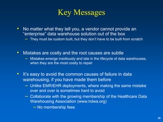 Key Messages
• No matter what they tell you, a vendor cannot provide an
   “enterprise” data warehouse solution out of the box
    – They must be custom built, but they don‟t have to be built from scratch


• Mistakes are costly and the root causes are subtle
    –   Mistakes emerge insidiously and late in the lifecycle of data warehouses,
        when they are the most costly to repair


• It‟s easy to avoid the common causes of failure in data
   warehousing, if you have made them before
    –   Unlike EMR/EHR deployments, where making the same mistake
        over and over is sometimes hard to avoid
    –   Collaborate with the growing membership of the Healthcare Data
        Warehousing Association (www.hdwa.org)
         – No membership fees

                                                                                    30
 