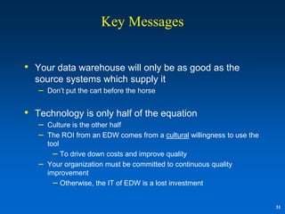 Key Messages


• Your data warehouse will only be as good as the
  source systems which supply it
   –   Don‟t put the cart before the horse


• Technology is only half of the equation
   –   Culture is the other half
   –   The ROI from an EDW comes from a cultural willingness to use the
       tool
         – To drive down costs and improve quality
   –   Your organization must be committed to continuous quality
       improvement
         – Otherwise, the IT of EDW is a lost investment

                                                                          31
 