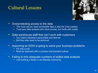 Cultural Lessons


• Overprotecting access to the data
    –   The most secure, least accessible data is also the most useless
    –   Trust your data analysts who have access, but verify with audits

• Data warehouse staff that can‟t work with customers
    –   You need a librarian‟s personality and skill set
    –   But they also need to be technical

• Assuming an EDW is going to solve your business problems
    –   It‟s only a tool
    –   Must be deployed with a process improvement culture

• Failing to hire adequate numbers of skilled data analysts
    –   Like building a library in an illiterate community



                                                                           32
 