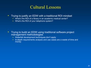 Cultural Lessons
• Trying to justify an EDW with a traditional ROI mindset
    –   What‟s the ROI of a library in an academic medical center?
    –   What‟s the ROI of your telephone system?




• Trying to build an EDW using traditional software project
   management methodologies
    – Waterfall development techniques don‟t apply
    – In-depth requirements analysis and use cases are a waste of time and
        money




                                                                             33
 