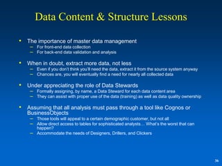 Data Content & Structure Lessons

•   The importance of master data management
     – For front-end data collection
     – For back-end data validation and analysis

•   When in doubt, extract more data, not less
     – Even if you don‟t think you‟ll need the data, extract it from the source system anyway
     – Chances are, you will eventually find a need for nearly all collected data

•   Under appreciating the role of Data Stewards
     – Formally assigning, by name, a Data Steward for each data content area
     – They can assist with proper use of the data (training) as well as data quality ownership

•   Assuming that all analysis must pass through a tool like Cognos or
    BusinessObjects
     – Those tools will appeal to a certain demographic customer, but not all
     – Allow direct access to tables for sophisticated analysts… What‟s the worst that can
         happen?
     –   Accommodate the needs of Designers, Drillers, and Clickers




                                                                                                  36
 