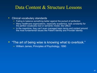 Data Content & Structure Lessons

• Clinical vocabulary standards
   –   Failing to balance something better against the pursuit of perfection
   –   Many healthcare organizations, especially academics, look constantly for
       the perfect vocabulary tool or semantic model, like UMLS
   –   In the meantime, they can‟t even managed basic terms and content around
       the most fundamental issues like Patient Identity and Provider Identity




• “The art of being wise is knowing what to overlook.”
   –   William James, Principles of Psychology, 1890




                                                                                  37
 
