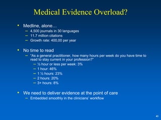 Medical Evidence Overload?
• Medline, alone…
    –   4,500 journals in 30 languages
    –   11.7 million citations
    –   Growth rate: 400,00 per year

• No time to read
    –   “As a general practitioner, how many hours per week do you have time to
        read to stay current in your profession?”
          – ½ hour or less per week: 3%
          – 1 hour: 46%
          – 1 ½ hours: 23%
          – 2 hours: 20%
          – 3+ hours: 8%

• We need to deliver evidence at the point of care
    –   Embedded smoothly in the clinicians‟ workflow



                                                                                  41
 