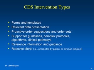 CDS Intervention Types


   •   Forms and templates
   •   Relevant data presentation
   •   Proactive order suggestions and order sets
   •   Support for guidelines, complex protocols,
       algorithms, clinical pathways
   •   Reference information and guidance
   •   Reactive alerts (i.e., unsolicited by patient or clinician recipient)




Dr. John Haugom
                                                                               44
 
