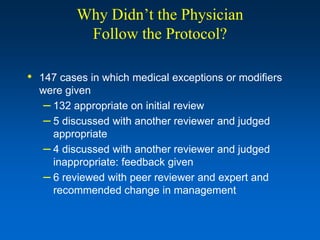 Why Didn’t the Physician
           Follow the Protocol?

• 147 cases in which medical exceptions or modifiers
  were given
   – 132 appropriate on initial review
   – 5 discussed with another reviewer and judged
     appropriate
   – 4 discussed with another reviewer and judged
     inappropriate: feedback given
   – 6 reviewed with peer reviewer and expert and
     recommended change in management
 