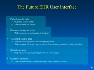 The Future EHR User Interface

•   Patient specific data
     – Much like current EHRs
     – “Tell me about this patient.”

•   Disease management data
     – “Tell me about managing patients like this.”

•   Treatment options data
     – “Tell me about my options for treating this patient.”
     – “Tell me about the most common tests and medications ordered for patients like this.”

•   Cost of care data
     – “Tell me about how much these treatment options cost.”

•   Quality of care data
     – “Tell me how satisfied patients were with these treatment options.”

                                                                                               53
 