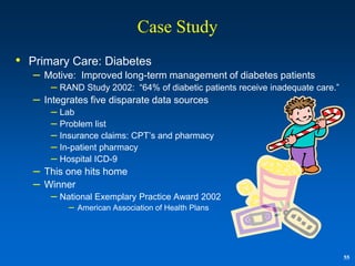 Case Study
• Primary Care: Diabetes
   – Motive: Improved long-term management of diabetes patients
       – RAND Study 2002:       “64% of diabetic patients receive inadequate care.”
   – Integrates five disparate data sources
       – Lab
       – Problem list
       – Insurance claims: CPT‟s and pharmacy
       – In-patient pharmacy
       – Hospital ICD-9
   – This one hits home
   – Winner
       – National Exemplary Practice Award 2002
           –   American Association of Health Plans




                                                                                      55
 