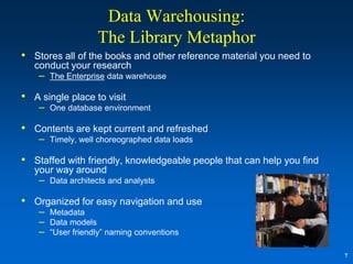 Data Warehousing:
                   The Library Metaphor
• Stores all of the books and other reference material you need to
   conduct your research
    – The Enterprise data warehouse

• A single place to visit
    – One database environment

• Contents are kept current and refreshed
    – Timely, well choreographed data loads

• Staffed with friendly, knowledgeable people that can help you find
   your way around
    – Data architects and analysts

• Organized for easy navigation and use
    – Metadata
    – Data models
    – “User friendly” naming conventions

                                                                       7
 