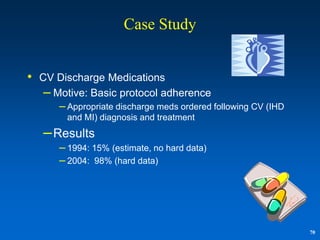 Case Study


• CV Discharge Medications
   – Motive: Basic protocol adherence
      – Appropriate discharge meds ordered following CV (IHD
        and MI) diagnosis and treatment
   – Results
      – 1994: 15% (estimate, no hard data)
      – 2004: 98% (hard data)




                                                               70
 