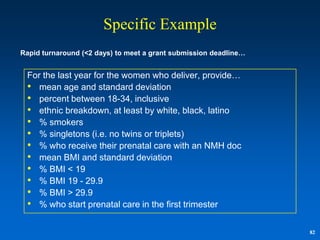 Specific Example
Rapid turnaround (<2 days) to meet a grant submission deadline…


 For the last year for the women who deliver, provide…
 • mean age and standard deviation
 • percent between 18-34, inclusive
 • ethnic breakdown, at least by white, black, latino
 • % smokers
 • % singletons (i.e. no twins or triplets)
 • % who receive their prenatal care with an NMH doc
 • mean BMI and standard deviation
 • % BMI < 19
 • % BMI 19 - 29.9
 • % BMI > 29.9
 • % who start prenatal care in the first trimester

                                                                  82
 