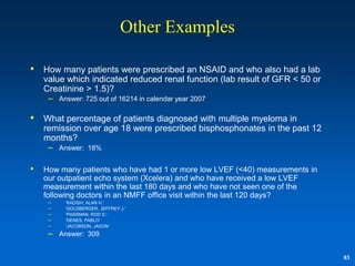 Other Examples

•   How many patients were prescribed an NSAID and who also had a lab
    value which indicated reduced renal function (lab result of GFR < 50 or
    Creatinine > 1.5)?
     – Answer: 725 out of 16214 in calendar year 2007

•   What percentage of patients diagnosed with multiple myeloma in
    remission over age 18 were prescribed bisphosphonates in the past 12
    months?
     – Answer: 18%

•   How many patients who have had 1 or more low LVEF (<40) measurements in
    our outpatient echo system (Xcelera) and who have received a low LVEF
    measurement within the last 180 days and who have not seen one of the
    following doctors in an NMFF office visit within the last 120 days?
     –   'KADISH, ALAN H.'
     –   'GOLDBERGER, JEFFREY J.'
     –   'PASSMAN, ROD S.'
     –   'DENES, PABLO'
     –   'JACOBSON, JASON„
     – Answer: 309

                                                                              83
 
