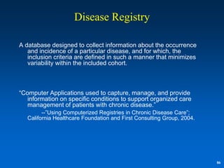 Disease Registry

A database designed to collect information about the occurrence
   and incidence of a particular disease, and for which, the
   inclusion criteria are defined in such a manner that minimizes
   variability within the included cohort.



“Computer Applications used to capture, manage, and provide
   information on specific conditions to support organized care
   management of patients with chronic disease.”
         --”Using Computerized Registries in Chronic Disease Care”;
   California Healthcare Foundation and First Consulting Group, 2004.




                                                                        86
 