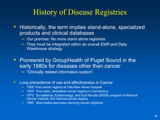 History of Disease Registries
• Historically, the term implies stand-alone, specialized
    products and clinical databases
     –   Our premise: No more stand alone registries
     –   They must be integrated within an overall EMR and Data
         Warehouse strategy


• Pioneered by GroupHealth of Puget Sound in the
    early 1980s for diseases other than cancer
     –   “Clinically related information system”

•   Long precedence of use and effectiveness in Cancer
     – 1926: First cancer registry at Yale-New Haven hospital
     – 1935: First state, centralized cancer registry in Connecticut
     – 1973: Surveillance, Epidemiology, and End Results (SEER) program of National
         Cancer Institute, first national cancer registry
     –   1993: Most states pass laws requiring cancer registries



                                                                                      87
 