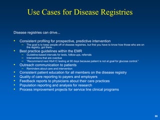 Use Cases for Disease Registries

Disease registries can drive...

•   Consistent profiling for prospective, predictive intervention
     – The goal is to keep people off of disease registries, but first you have to know how those who are on
         the registry, got there…
•   Best practice guidelines within the EMR
     – Guideline-based intervals for tests, follow-ups, referrals
     – Interventions that are overdue
     – “Recommend next HbA1C testing at 90 days because patient is not at goal for glucose control.”
•   Outreach communication to patients
     – Reminders about care and intervention
•   Consistent patient education for all members on the disease registry
•   Quality of care reporting to payers and employers
•   Feedback reports to physicians about their care practices
•   Population reporting and analysis for research
•   Process improvement projects for service line clinical programs




                                                                                                               88
 