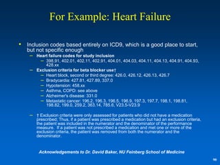 For Example: Heart Failure

•   Inclusion codes based entirely on ICD9, which is a good place to start,
    but not specific enough
     – Heart failure codes for study inclusion
          – 398.91, 402.01, 402.11, 402.91, 404.01, 404.03, 404.11, 404.13, 404.91, 404.93,
             428.xx
     –   Exclusion criteria for beta blocker use†
           – Heart block, second or third degree: 426.0, 426.12, 426.13, 426.7
           – Bradycardia: 427.81, 427.89, 337.0
           – Hypotension: 458.xx
           – Asthma, COPD: see above
           – Alzheimer's disease: 331.0
           – Metastatic cancer: 196.2, 196.3, 196.5, 196.9, 197.3, 197.7, 198.1, 198.81,
             198.82, 199.0, 259.2, 363.14, 785.6, V23.5-V23.9

     – † Exclusion criteria were only assessed for patients who did not have a medication
         prescribed; Thus, if a patient was prescribed a medication but had an exclusion criteria,
         the patient was included in the numerator and the denominator of the performance
         measure. If a patient was not prescribed a medication and met one or more of the
         exclusion criteria, the patient was removed from both the numerator and the
         denominator.


          Acknowledgements to Dr. David Baker, NU Feinberg School of Medicine
                                                                                                     90
 