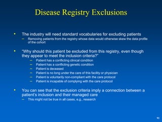 Disease Registry Exclusions

•   The industry will need standard vocabularies for excluding patients
    – Removing patients from the registry whose data would otherwise skew the data profile
        of the cohort

•   “Why should this patient be excluded from this registry, even though
    they appear to meet the inclusion criteria?”
        – Patient has a conflicting clinical condition
        – Patient has a conflicting genetic condition
        – Patient is deceased
        – Patient is no long under the care of this facility or physician
        – Patient is voluntarily non-compliant with the care protocol
        – Patient is incapable of complying with the care protocol

•   You can see that the exclusion criteria imply a connection between a
    patient‟s inclusion and their managed care
    – This might not be true in all cases, e.g., research



                                                                                             91
 