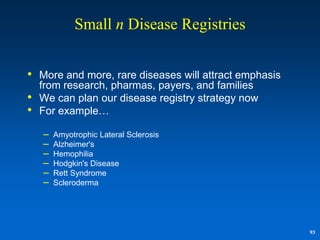 Small n Disease Registries


• More and more, rare diseases will attract emphasis
    from research, pharmas, payers, and families
•   We can plan our disease registry strategy now
•   For example…

    –   Amyotrophic Lateral Sclerosis
    –   Alzheimer's
    –   Hemophilia
    –   Hodgkin's Disease
    –   Rett Syndrome
    –   Scleroderma




                                                       93
 