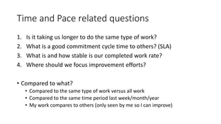 Time and Pace related questions
1. Is it taking us longer to do the same type of work?
2. What is a good commitment cycle time to others? (SLA)
3. What is and how stable is our completed work rate?
4. Where should we focus improvement efforts?
• Compared to what?
• Compared to the same type of work versus all work
• Compared to the same time period last week/month/year
• My work compares to others (only seen by me so I can improve)
 