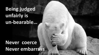 Never coerce
Never embarrass
Being judged
unfairly is
un-bearable…
 