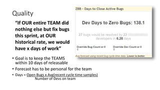 Quality
• Goal is to keep the TEAMS
within 10 days of releasable
• Forecast has to be personal for the team
• Days = Open Bugs x Avg(recent cycle time samples)
Number of Devs on team
“If OUR entire TEAM did
nothing else but fix bugs
this sprint, at OUR
historical rate, we would
have x days of work”
 