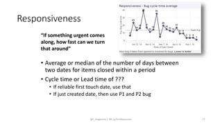 Responsiveness
• Average or median of the number of days between
two dates for items closed within a period
• Cycle time or Lead time of ???
• If reliable first touch date, use that
• If just created date, then use P1 and P2 bug
“If something urgent comes
along, how fast can we turn
that around”
@t_magennis | Bit.Ly/SimResources 77
 