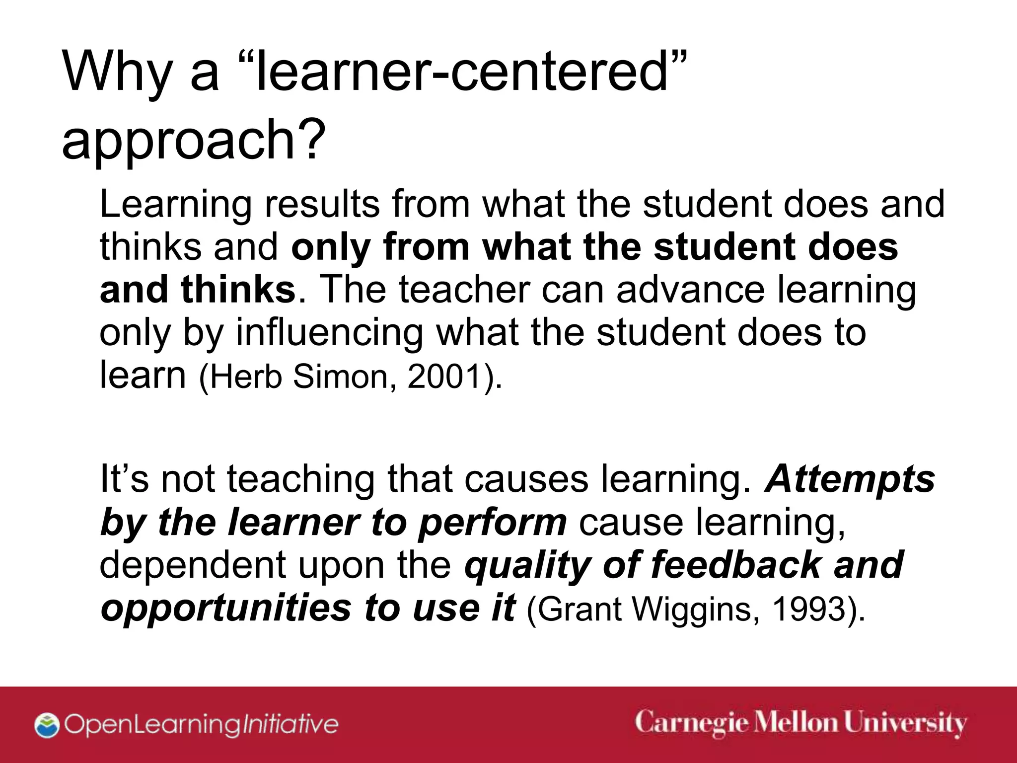Why a “learner-centered”
approach?
 Learning results from what the student does and
 thinks and only from what the student does
 and thinks. The teacher can advance learning
 only by influencing what the student does to
 learn (Herb Simon, 2001).

 It’s not teaching that causes learning. Attempts
 by the learner to perform cause learning,
 dependent upon the quality of feedback and
 opportunities to use it (Grant Wiggins, 1993).
 