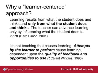 Why a “learner-centered”
approach?
 Learning results from what the student does and
 thinks and only from what the student does
 and thinks. The teacher can advance learning
 only by influencing what the student does to
 learn (Herb Simon, 2001).

 It’s not teaching that causes learning. Attempts
 by the learner to perform cause learning,
 dependent upon the quality of feedback and
 opportunities to use it (Grant Wiggins, 1993).
 