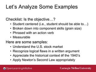 Let’s Analyze Some Examples

Checklist: Is the objective…?
  •   Student centered (i.e., student should be able to…)
  •   Broken down into component skills (grain size)
  •   Phrased with an action verb
  •   Measurable
Here are some samples:
  •   Understand the U.S. stock market
  •   Recognize logical flaws in a written argument
  •   Appreciate the historical context of the 1940’s
                                        17


  •   Apply Newton’s Second Law appropriately
 