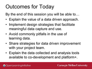 Outcomes for Today
By the end of this session you will be able to…
• Explain the value of a data driven approach.
• Implement design strategies that facilitate
  meaningful data capture and use.
• Avoid commonly pitfalls in the use of
  learning data.
• Share strategies for data driven improvement
  with your project team.
• Explain the data collected and analysis tools
  available to co-development and platform+.
 